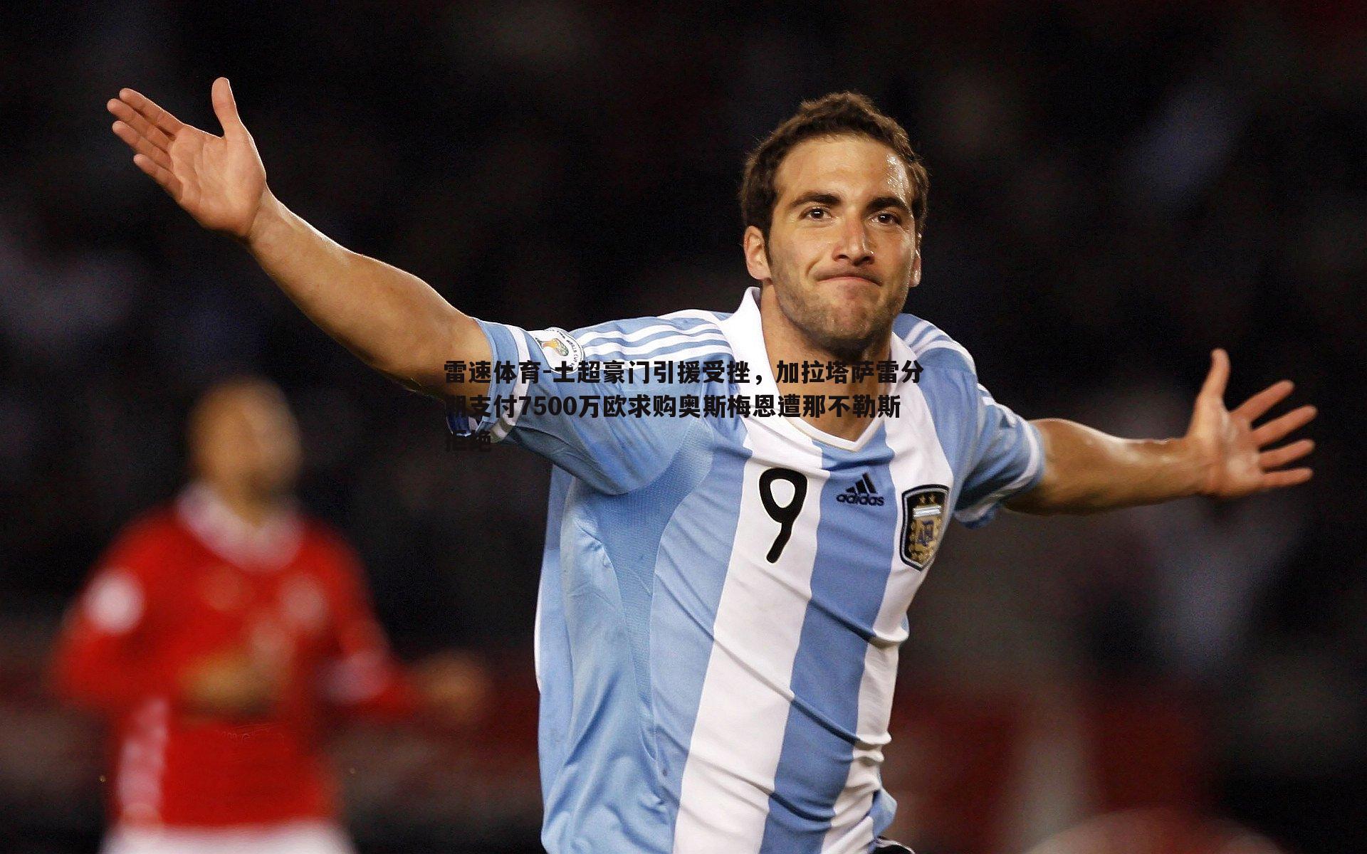 土超豪门引援受挫，加拉塔萨雷分期支付7500万欧求购奥斯梅恩遭那不勒斯拒绝